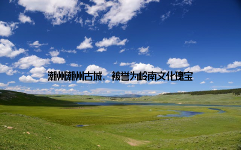 潮州潮州古城, 被誉为岭南文化瑰宝