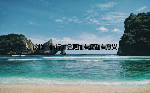 这样, 旅行才会更加有趣和有意义